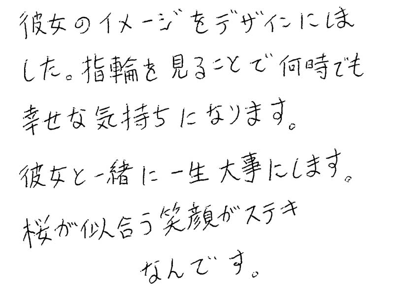 彼女のイメージをデザインにしました。指輪を見ることで何時でも幸せな気持ちになります。彼女と一緒に一生大事にします。桜が似合う笑顔がステキなんです。